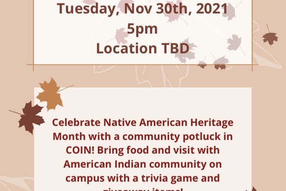 Community Potluck: Tuesday, November 30th, 2021 at 5 pm. Location is TBD.  Celebrate Native American Heritage Month with a community potluck in COIN! Bring food and visit with American Indian community on campus with a trivia game and giveaway items!