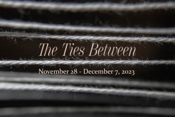Parallel strings of white yarn across a dark background create irregular striations with two floating lines of texts between the strings that read The Ties Between followed by November 28 - December 7, 2023. 