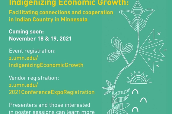 Indigenizing Economic Growth: Facilitating connections and cooperation in Indian Country in Minnesota Coming Soon November 18 and 19th, 2021 Event registration: z.umn.edu/IndigenizingEconomicGrowth vendor registration: z.umn.edu/2021ConferenceExpoRegistration Presenters and those interested in poster sessions can learn more by contacting Fawn Sampson. fawn@umn.edu